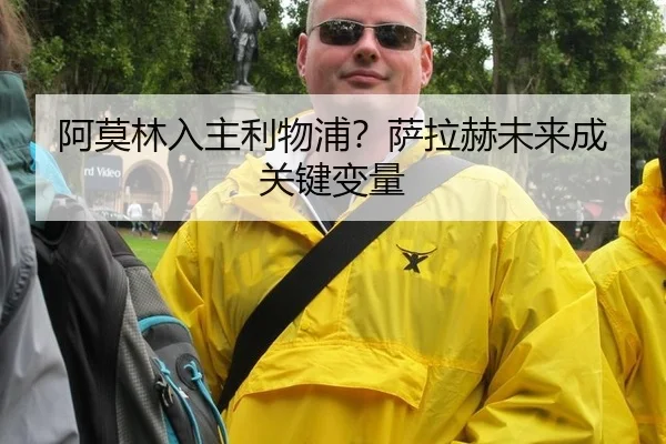 阿莫林入主利物浦？萨拉赫未来成关键变量